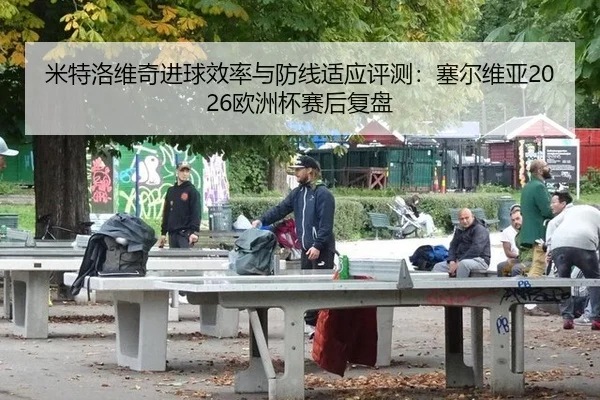 米特洛维奇进球效率与防线适应评测：塞尔维亚2026欧洲杯赛后复盘