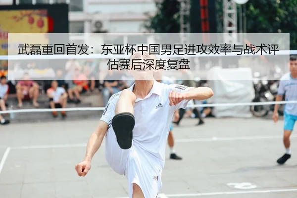 武磊重回首发：东亚杯中国男足进攻效率与战术评估赛后深度复盘